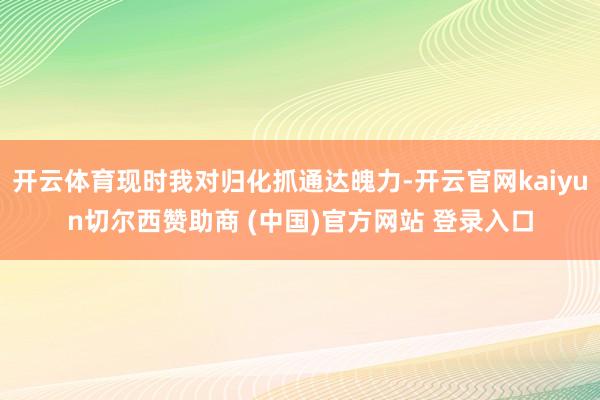 開云體育現時我對歸化抓通達魄力-開云官網kaiyun切爾西贊助商 (中國)官方網站 登錄入口