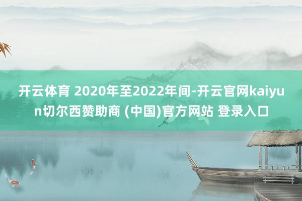 開云體育 2020年至2022年間-開云官網kaiyun切爾西贊助商 (中國)官方網站 登錄入口