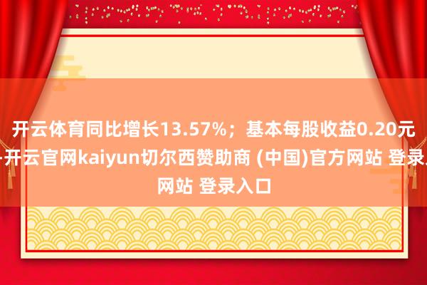 開云體育同比增長13.57%；基本每股收益0.20元/股-開云官網kaiyun切爾西贊助商 (中國)官方網站 登錄入口