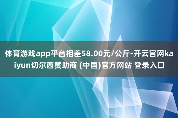 體育游戲app平臺相差58.00元/公斤-開云官網kaiyun切爾西贊助商 (中國)官方網站 登錄入口