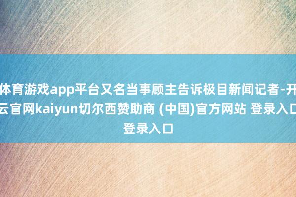 體育游戲app平臺又名當事顧主告訴極目新聞記者-開云官網kaiyun切爾西贊助商 (中國)官方網站 登錄入口