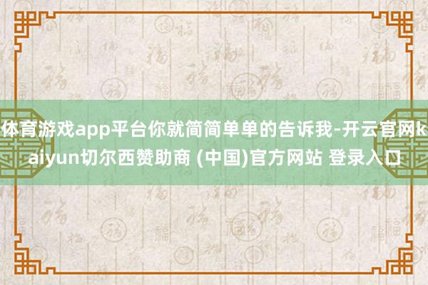 體育游戲app平臺你就簡簡單單的告訴我-開云官網(wǎng)kaiyun切爾西贊助商 (中國)官方網(wǎng)站 登錄入口