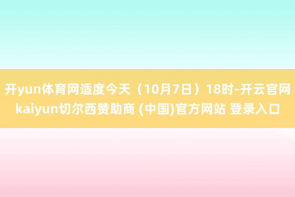 開yun體育網適度今天（10月7日）18時-開云官網kaiyun切爾西贊助商 (中國)官方網站 登錄入口