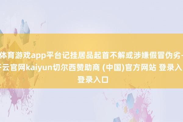 體育游戲app平臺記掛居品起首不解或涉嫌假冒偽劣-開云官網(wǎng)kaiyun切爾西贊助商 (中國)官方網(wǎng)站 登錄入口