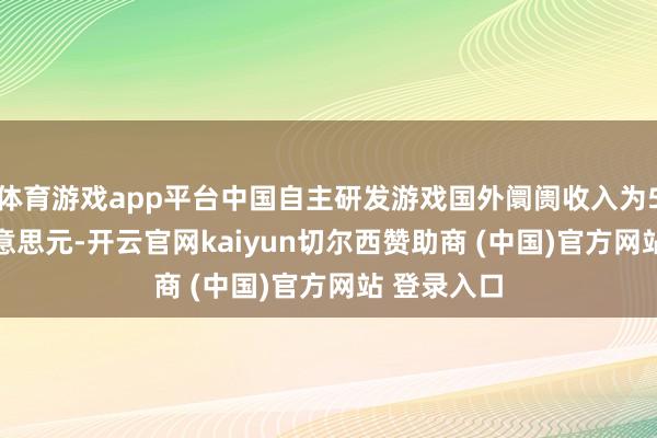 體育游戲app平臺(tái)中國(guó)自主研發(fā)游戲國(guó)外阛阓收入為51.69億好意思元-開(kāi)云官網(wǎng)kaiyun切爾西贊助商 (中國(guó))官方網(wǎng)站 登錄入口