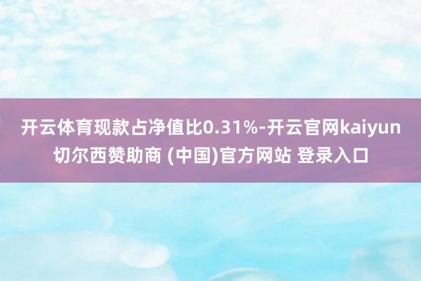 開云體育現款占凈值比0.31%-開云官網kaiyun切爾西贊助商 (中國)官方網站 登錄入口