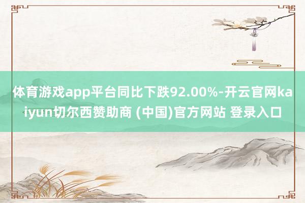 體育游戲app平臺同比下跌92.00%-開云官網kaiyun切爾西贊助商 (中國)官方網站 登錄入口