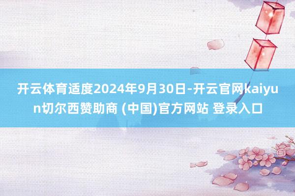 開云體育適度2024年9月30日-開云官網kaiyun切爾西贊助商 (中國)官方網站 登錄入口