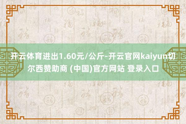 開云體育進出1.60元/公斤-開云官網kaiyun切爾西贊助商 (中國)官方網站 登錄入口