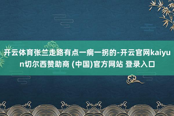 開云體育張蘭走路有點一瘸一拐的-開云官網kaiyun切爾西贊助商 (中國)官方網站 登錄入口