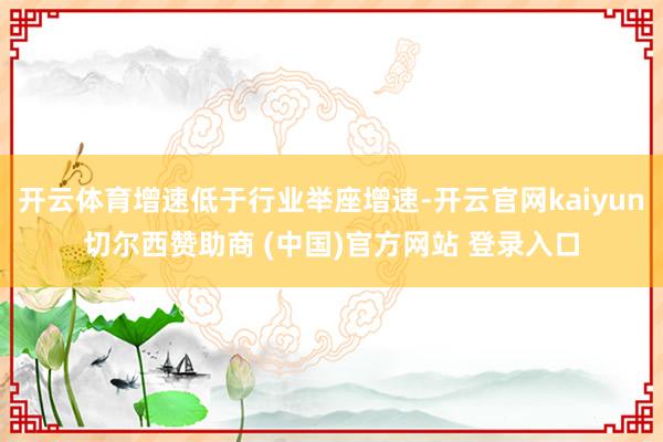 開云體育增速低于行業舉座增速-開云官網kaiyun切爾西贊助商 (中國)官方網站 登錄入口