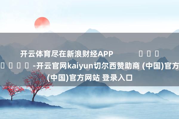 開云體育盡在新浪財(cái)經(jīng)APP            													-開云官網(wǎng)kaiyun切爾西贊助商 (中國)官方網(wǎng)站 登錄入口