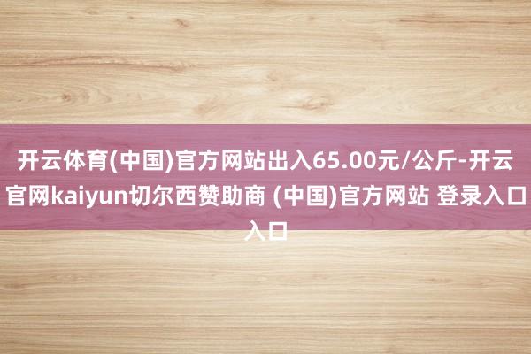 開云體育(中國)官方網站出入65.00元/公斤-開云官網kaiyun切爾西贊助商 (中國)官方網站 登錄入口