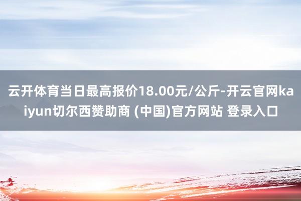 云開體育當日最高報價18.00元/公斤-開云官網(wǎng)kaiyun切爾西贊助商 (中國)官方網(wǎng)站 登錄入口