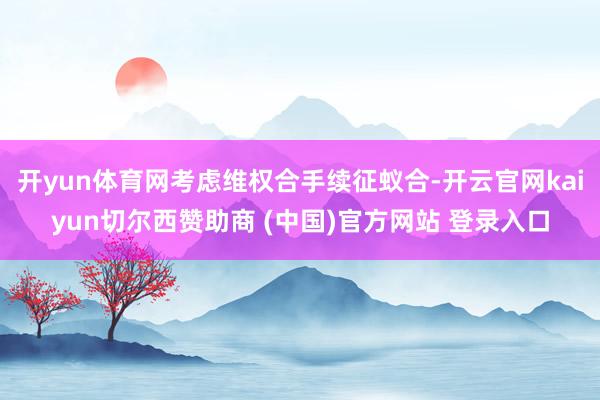 開yun體育網考慮維權合手續征蟻合-開云官網kaiyun切爾西贊助商 (中國)官方網站 登錄入口