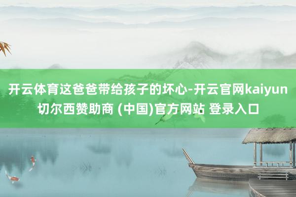 開云體育這爸爸帶給孩子的壞心-開云官網kaiyun切爾西贊助商 (中國)官方網站 登錄入口