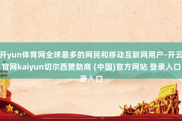 開yun體育網(wǎng)全球最多的網(wǎng)民和移動互聯(lián)網(wǎng)用戶-開云官網(wǎng)kaiyun切爾西贊助商 (中國)官方網(wǎng)站 登錄入口