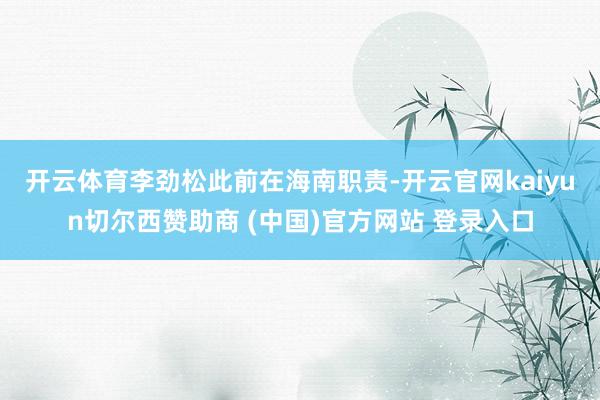 開云體育　　李勁松此前在海南職責-開云官網kaiyun切爾西贊助商 (中國)官方網站 登錄入口