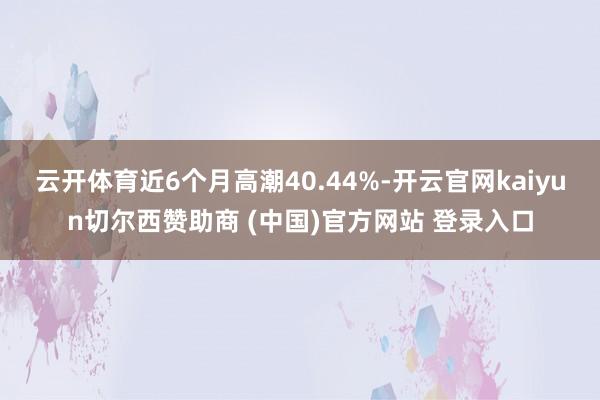 云開體育近6個月高潮40.44%-開云官網kaiyun切爾西贊助商 (中國)官方網站 登錄入口