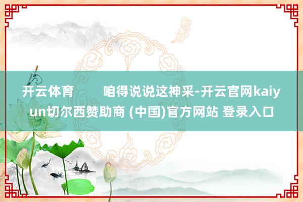 開云體育        咱得說說這神采-開云官網kaiyun切爾西贊助商 (中國)官方網站 登錄入口