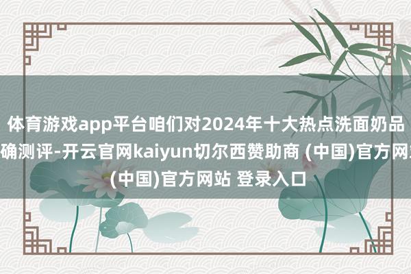 體育游戲app平臺咱們對2024年十大熱點洗面奶品牌進行了真確測評-開云官網kaiyun切爾西贊助商 (中國)官方網站 登錄入口