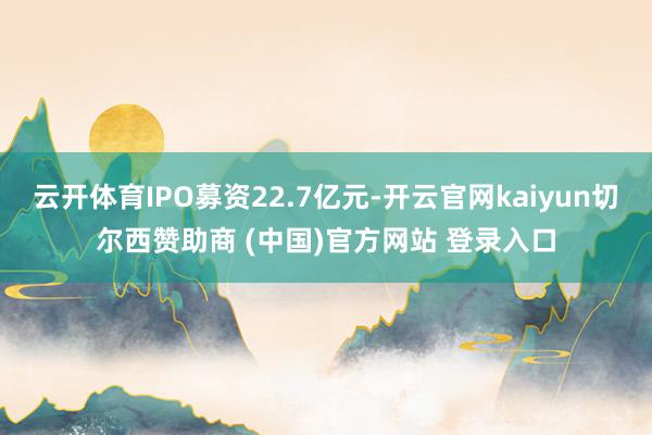 云開體育IPO募資22.7億元-開云官網kaiyun切爾西贊助商 (中國)官方網站 登錄入口