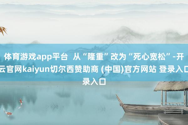 體育游戲app平臺  從“隆重”改為“死心寬松”-開云官網kaiyun切爾西贊助商 (中國)官方網站 登錄入口