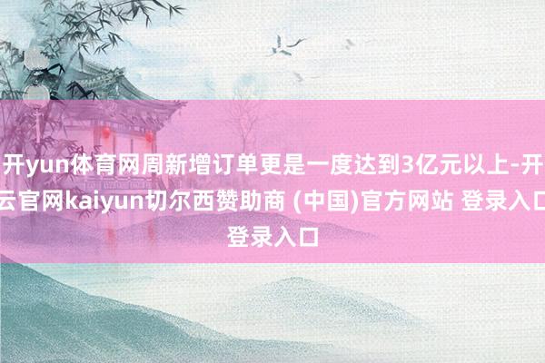 開yun體育網周新增訂單更是一度達到3億元以上-開云官網kaiyun切爾西贊助商 (中國)官方網站 登錄入口