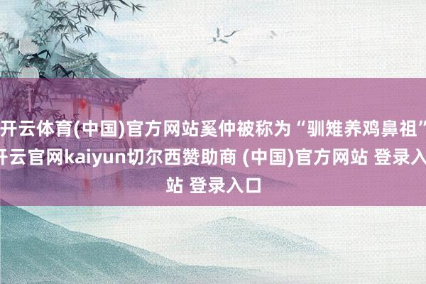 開云體育(中國)官方網站奚仲被稱為“馴雉養雞鼻祖”-開云官網kaiyun切爾西贊助商 (中國)官方網站 登錄入口